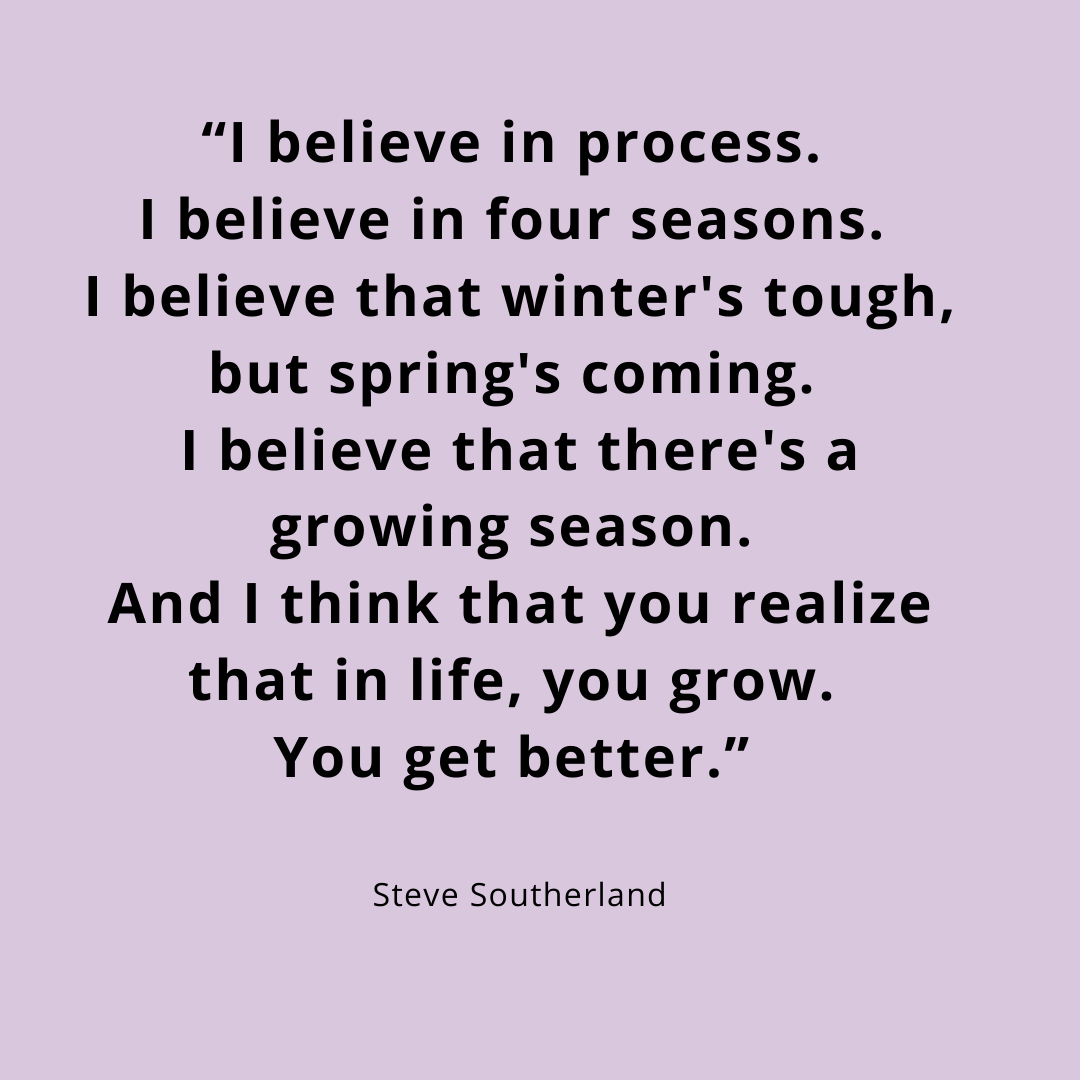 "I believe in process. I believe in four seasons. I believe that winter's tough, but spring's coming. I believe there's a growing season. And I think that you realize that in life, you grow. You get better"
